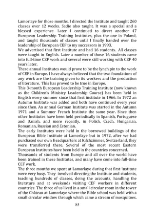 Lamorlaye for those months. I directed the Institute and taught 260
classes over 12 weeks. Sadie also taught. It was a special and a
blessed experience. Later I continued to direct another 47
European Leadership Training Institutes, plus the one in Poland,
and taught thousands of classes until I finally handed over the
leadership of European CEF to my successors in 1993.
We advertised that first Institute and had 16 students. All classes
were taught in English. Later a number of those 16 students came
into full-time CEF work and several were still working with CEF 40
years later.
These annual Institutes would prove to be the lynch pin to the work
of CEF in Europe. I have always believed that the two foundations of
any work are the training given to its workers and the production
of literature. This has proved to be true in Europe.
This 3-month European Leadership Training Institute (now known
as the Children’s Ministry Leadership Course) has been held in
English every summer since that first institute in 1966. In 1972 an
Autumn Institute was added and both have continued every year
since then. An annual German Institute was started in the Autumn
1971 and a Summer French Institute the same year. Since then
other Institutes have been held periodically in Spanish, Portuguese
and Danish, and more recently, in Polish, Czech, Hungarian,
Romanian, Russian and Estonian.
The early Institutes were held in the borrowed buildings of the
European Bible Institute at Lamorlaye but in 1972, after we had
purchased our own Headquarters at Kilchzimmer, Switzerland, they
were transferred there. Several of the most recent Eastern
European Institutes have been held in the countries concerned.
Thousands of students from Europe and all over the world have
been trained in these Institutes, and many have come into full-time
CEF work.
The three months we spent at Lamorlaye during that first Institute
were very busy. They involved directing the Institute and students,
teaching hundreds of classes, doing the accounts, handling the
literature and at weekends visiting CEF workers in different
countries. The three of us lived in a small circular room in the tower
of the Château at Lamorlaye where the Bible school was held with a
small circular window through which came a stream of mosquitoes.
                                 85
 