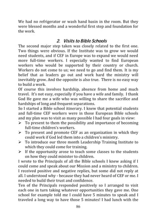 We had no refrigerator or wash hand basin in the room. But they
were blessed months and a wonderful first step and foundation for
the work.

                      2. Visits to Bible Schools
The second major step taken was closely related to the first one.
Two things were obvious. If the Institute was to grow we would
need students, and if CEF in Europe was to expand we would need
more full-time workers. I especially wanted to find European
workers who would be supported by their country or church.
Workers do not come to us; we need to go and find them. It is my
belief that as leaders go out and work hard the ministry will
inevitably grow. And the opposite is also true. There is no easy way
to build a work.
Of course this involves hardship, absence from home and much
travel. It’s not easy, especially if you have a wife and family. I thank
God He gave me a wife who was willing to share the sacrifice and
hardships of long and frequent separations.
So I started a Bible school itinerary. I knew that potential students
and full-time CEF workers were in those European Bible schools
and my plan was to visit as many possible I had four goals in view:
      To present to them the possibility and importance of becoming
      full-time children’s workers.
      To present and promote CEF as an organization in which they
      could work if God led them into a children’s ministry.
      To introduce our three month Leadership Training Institute to
      which they could come for training.
      If the opportunity arose to teach some classes to the students
      on how they could minister to children.
I wrote to the Principals of all the Bible schools I knew asking if I
could come and speak about our Mission and a ministry to children.
I received positive and negative replies, but some did not reply at
all. I understood why - because they had never heard of CEF or me. I
needed to build their trust and confidence.
Ten of the Principals responded positively so I arranged to visit
each one in turn taking whatever opportunities they gave me. One
school for example told me I could have 5 minutes to speak and I
traveled a long way to have those 5 minutes! I had lunch with the
                                  86
 