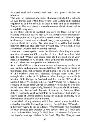 Principal, staff and students and then I was given a further 40
minutes!
That was the beginning of a series of annual visits to Bible schools
all over Europe and within three years I was visiting and speaking
regularly at 11 Bible schools in Great Britain and 11 in mainland
Europe. As I became better known the number of visits increased to
around 30 every year.
In one Bible College in Scotland they gave me three full days of
teaching with nine classes each day. All activities were stopped so
that every-one, including teachers, could attend. At a Bible College
in Germany I spent one week-end every year speaking to all the
classes about our work. We also enjoyed a volley ball match
between staff and students when I would play for the staff. I was
also invited to speak at their Sunday services.
I was much encouraged in one of the Bible schools in England when
one student asked me if I remembered him. I had to confess I did
not. He said “When I was seven years old I attended one of your
open-air meetings in N. Ireland. I told you after the meeting that I
wanted to be saved and you led me to the Lord!”
As a result of these visits students came in increasing numbers to
our Institute and a number became full-time CEF workers. Some of
the present National Directors of CEF Europe, as well as a number
of CEF workers were first recruited through these visits. For
example God spoke to Ida Johnston when I taught at the Faith
Mission Bible College in Scotland and led her to CEF work in
Lapland. Jakob Wiebe, Edwin Keimer and Wilhelm von Reitzenstein
studying at Brake Bible College in Germany responded to God and
He led them to be, respectively, National Directors of CEF in Russia,
Austria and Switzerland. Roberta Stevenson at Swansea Bible
College was led to work with CEF in Eastern Europe. God spoke to
Henry Berry at Emmanuel Bible College in England and today he is
the National Director of CEF in Ireland.
I can’t think of any ministry which has proved more fruitful, or
enjoyable than this Bible college ministry. One full-time CEF worker
in Germany wrote to me as follows: “We appreciate your friendship
so much because you brought us into contact with CEF when you
came to Brake Bible College in 1988. From this time on God gave us
the impulse to bring children to the Lord. May God bless you and
                                 87
 