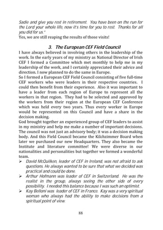 Sadie and give you rest in retirement. You have been on the run for
the Lord your whole life, now it’s time for you to rest. Thanks for all
you did for us.”
Yes, we are still reaping the results of those visits!

                3. The European CEF Field Council
I have always believed in involving others in the leadership of the
work. In the early years of my ministry as National Director of Irish
CEF I formed a Committee which met monthly to help me in my
leadership of the work, and I certainly appreciated their advice and
direction. I now planned to do the same in Europe.
So I formed a European CEF Field Council consisting of five full-time
CEF workers who were leaders in their respective countries. I
could then benefit from their experience. Also it was important to
have a leader from each region of Europe to represent all the
workers in that region. They had to be selected and approved by
the workers from their region at the European CEF Conference
which was held every two years. Thus every worker in Europe
would be represented on this Council and have a share in the
decision making.
God brought together an experienced group of CEF leaders to assist
in my ministry and help me make a number of important decisions.
The council was not just an advisory body; it was a decision making
body. And this Field Council became the Kilchzimmer Board when
later we purchased our new Headquarters. They also became the
Institute and literature committee! We were diverse in our
nationalities and personalities but together we formed a wonderful
team.
    David McQuilken, leader of CEF in Ireland, was not afraid to ask
    questions. He always wanted to be sure that what we decided was
    practical and could be done.
    Arthur Hofmann was leader of CEF in Switzerland. He was the
    realist in the group, always seeing the other side of every
    possibility. I needed this balance because I was such an optimist.
    Kay Belloni was leader of CEF in France. Kay was a very spiritual
    woman who always had the ability to make decisions from a
    spiritual point of view.

                                  88
 