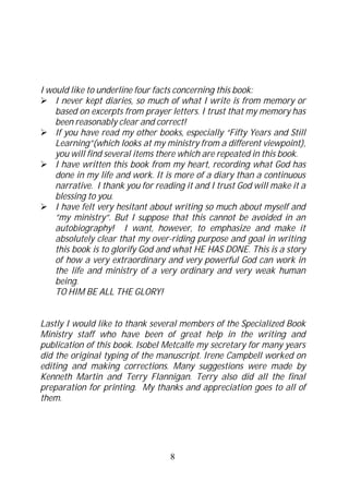 I would like to underline four facts concerning this book:
    I never kept diaries, so much of what I write is from memory or
    based on excerpts from prayer letters. I trust that my memory has
    been reasonably clear and correct!
    If you have read my other books, especially “Fifty Years and Still
    Learning”(which looks at my ministry from a different viewpoint),
    you will find several items there which are repeated in this book.
    I have written this book from my heart, recording what God has
    done in my life and work. It is more of a diary than a continuous
    narrative. I thank you for reading it and I trust God will make it a
    blessing to you.
    I have felt very hesitant about writing so much about myself and
    ”my ministry”. But I suppose that this cannot be avoided in an
    autobiography! I want, however, to emphasize and make it
    absolutely clear that my over-riding purpose and goal in writing
    this book is to glorify God and what HE HAS DONE. This is a story
    of how a very extraordinary and very powerful God can work in
    the life and ministry of a very ordinary and very weak human
    being.
    TO HIM BE ALL THE GLORY!


Lastly I would like to thank several members of the Specialized Book
Ministry staff who have been of great help in the writing and
publication of this book. Isobel Metcalfe my secretary for many years
did the original typing of the manuscript. Irene Campbell worked on
editing and making corrections. Many suggestions were made by
Kenneth Martin and Terry Flannigan. Terry also did all the final
preparation for printing. My thanks and appreciation goes to all of
them.




                                   8
 