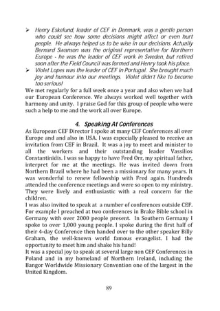 Henry Eskelund, leader of CEF in Denmark, was a gentle person
   who could see how some decisions might affect or even hurt
   people. He always helped us to be wise in our decisions. Actually
   Bernard Swanson was the original representative for Northern
   Europe - he was the leader of CEF work in Sweden, but retired
   soon after the Field Council was formed and Henry took his place.
   Violet Lopes was the leader of CEF in Portugal. She brought much
   joy and humour into our meetings. Violet didn’t like to become
   too serious!
We met regularly for a full week once a year and also when we had
our European Conference. We always worked well together with
harmony and unity. I praise God for this group of people who were
such a help to me and the work all over Europe.

                    4. Speaking At Conferences
As European CEF Director I spoke at many CEF Conferences all over
Europe and and also in USA. I was especially pleased to receive an
invitation from CEF in Brazil. It was a joy to meet and minister to
all the workers and their outstanding leader Vassilios
Constantinidis. I was so happy to have Fred Orr, my spiritual father,
interpret for me at the meetings. He was invited down from
Northern Brazil where he had been a missionary for many years. It
was wonderful to renew fellowship with Fred again. Hundreds
attended the conference meetings and were so open to my ministry.
They were lively and enthusiastic with a real concern for the
children.
I was also invited to speak at a number of conferences outside CEF.
For example I preached at two conferences in Brake Bible school in
Germany with over 2000 people present. In Southern Germany I
spoke to over 1,000 young people. I spoke during the first half of
their 4-day Conference then handed over to the other speaker Billy
Graham, the well-known world famous evangelist. I had the
opportunity to meet him and shake his hand!
It was a special joy to speak at several large non CEF Conferences in
Poland and in my homeland of Northern Ireland, including the
Bangor Worldwide Missionary Convention one of the largest in the
United Kingdom.

                                 89
 