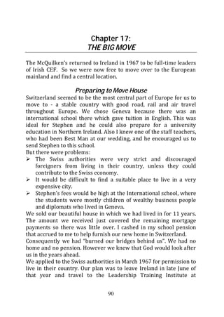 Chapter 17:
                        THE BIG MOVE
The McQuilken’s returned to Ireland in 1967 to be full-time leaders
of Irish CEF. So we were now free to move over to the European
mainland and find a central location.

                   Preparing to Move House
Switzerland seemed to be the most central part of Europe for us to
move to - a stable country with good road, rail and air travel
throughout Europe. We chose Geneva because there was an
international school there which gave tuition in English. This was
ideal for Stephen and he could also prepare for a university
education in Northern Ireland. Also I knew one of the staff teachers,
who had been Best Man at our wedding, and he encouraged us to
send Stephen to this school.
But there were problems:
    The Swiss authorities were very strict and discouraged
    foreigners from living in their country, unless they could
    contribute to the Swiss economy.
    It would be difficult to find a suitable place to live in a very
    expensive city.
    Stephen’s fees would be high at the International school, where
    the students were mostly children of wealthy business people
    and diplomats who lived in Geneva.
We sold our beautiful house in which we had lived in for 11 years.
The amount we received just covered the remaining mortgage
payments so there was little over. I cashed in my school pension
that accrued to me to help furnish our new home in Switzerland.
Consequently we had “burned our bridges behind us”. We had no
home and no pension. However we knew that God would look after
us in the years ahead.
We applied to the Swiss authorities in March 1967 for permission to
live in their country. Our plan was to leave Ireland in late June of
that year and travel to the Leadership Training Institute at


                                 90
 