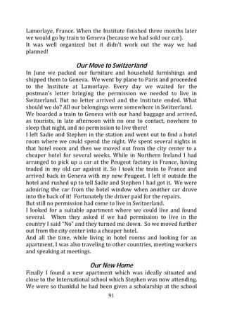 Lamorlaye, France. When the Institute finished three months later
we would go by train to Geneva (because we had sold our car).
It was well organized but it didn’t work out the way we had
planned!

                   Our Move to Switzerland
In June we packed our furniture and household furnishings and
shipped them to Geneva. We went by plane to Paris and proceeded
to the Institute at Lamorlaye. Every day we waited for the
postman’s letter bringing the permission we needed to live in
Switzerland. But no letter arrived and the Institute ended. What
should we do? All our belongings were somewhere in Switzerland.
We boarded a train to Geneva with our hand baggage and arrived,
as tourists, in late afternoon with no one to contact, nowhere to
sleep that night, and no permission to live there!
I left Sadie and Stephen in the station and went out to find a hotel
room where we could spend the night. We spent several nights in
that hotel room and then we moved out from the city center to a
cheaper hotel for several weeks. While in Northern Ireland I had
arranged to pick up a car at the Peugeot factory in France, having
traded in my old car against it. So I took the train to France and
arrived back in Geneva with my new Peugeot. I left it outside the
hotel and rushed up to tell Sadie and Stephen I had got it. We were
admiring the car from the hotel window when another car drove
into the back of it! Fortunately the driver paid for the repairs.
But still no permission had come to live in Switzerland.
I looked for a suitable apartment where we could live and found
several. When they asked if we had permission to live in the
country I said “No” and they turned me down. So we moved further
out from the city center into a cheaper hotel.
And all the time, while living in hotel rooms and looking for an
apartment, I was also traveling to other countries, meeting workers
and speaking at meetings.

                         Our New Home
Finally I found a new apartment which was ideally situated and
close to the International school which Stephen was now attending.
We were so thankful he had been given a scholarship at the school
                                91
 