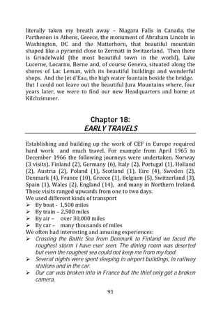 literally taken my breath away – Niagara Falls in Canada, the
Parthenon in Athens, Greece, the monument of Abraham Lincoln in
Washington, DC and the Matterhorn, that beautiful mountain
shaped like a pyramid close to Zermatt in Switzerland. Then there
is Grindelwald (the most beautiful town in the world), Lake
Lucerne, Locarno, Berne and, of course Geneva, situated along the
shores of Lac Leman, with its beautiful buildings and wonderful
shops. And the Jet d’Eau, the high water fountain beside the bridge.
But I could not leave out the beautiful Jura Mountains where, four
years later, we were to find our new Headquarters and home at
Kilchzimmer.


                          Chapter 18:
                        EARLY TRAVELS

Establishing and building up the work of CEF in Europe required
hard work and much travel. For example from April 1965 to
December 1966 the following journeys were undertaken. Norway
(3 visits), Finland (2), Germany (6), Italy (2), Portugal (1), Holland
(2), Austria (2), Poland (1), Scotland (1), Eire (4), Sweden (2),
Denmark (4), France (10), Greece (1), Belgium (5), Switzerland (3),
Spain (1), Wales (2), England (14), and many in Northern Ireland.
These visits ranged upwards from one to two days.
We used different kinds of transport
    By boat - 1,500 miles
    By train – 2,500 miles
    By air – over 30,000 miles
    By car – many thousands of miles
We often had interesting and amusing experiences:
    Crossing the Baltic Sea from Denmark to Finland we faced the
    roughest storm I have ever seen. The dining room was deserted
    but even the roughest sea could not keep me from my food.
    Several nights were spent sleeping in airport buildings, in railway
    stations and in the car.
    Our car was broken into in France but the thief only got a broken
    camera.

                                  93
 