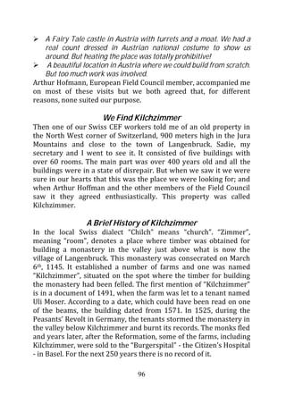 A Fairy Tale castle in Austria with turrets and a moat. We had a
    real count dressed in Austrian national costume to show us
    around. But heating the place was totally prohibitive!
     A beautiful location in Austria where we could build from scratch.
    But too much work was involved.
Arthur Hofmann, European Field Council member, accompanied me
on most of these visits but we both agreed that, for different
reasons, none suited our purpose.

                      We Find Kilchzimmer
Then one of our Swiss CEF workers told me of an old property in
the North West corner of Switzerland, 900 meters high in the Jura
Mountains and close to the town of Langenbruck. Sadie, my
secretary and I went to see it. It consisted of five buildings with
over 60 rooms. The main part was over 400 years old and all the
buildings were in a state of disrepair. But when we saw it we were
sure in our hearts that this was the place we were looking for; and
when Arthur Hoffman and the other members of the Field Council
saw it they agreed enthusiastically. This property was called
Kilchzimmer.

                 A Brief History of Kilchzimmer
In the local Swiss dialect “Chilch” means “church”. “Zimmer”,
meaning “room”, denotes a place where timber was obtained for
building a monastery in the valley just above what is now the
village of Langenbruck. This monastery was consecrated on March
6th, 1145. It established a number of farms and one was named
“Kilchzimmer”, situated on the spot where the timber for building
the monastery had been felled. The first mention of “Kilchzimmer”
is in a document of 1491, when the farm was let to a tenant named
Uli Moser. According to a date, which could have been read on one
of the beams, the building dated from 1571. In 1525, during the
Peasants’ Revolt in Germany, the tenants stormed the monastery in
the valley below Kilchzimmer and burnt its records. The monks fled
and years later, after the Reformation, some of the farms, including
Kilchzimmer, were sold to the “Burgerspital” - the Citizen’s Hospital
- in Basel. For the next 250 years there is no record of it.

                                  96
 