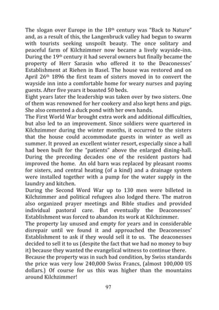 The slogan over Europe in the 18th century was “Back to Nature”
and, as a result of this, the Langenbruck valley had begun to swarm
with tourists seeking unspoilt beauty. The once solitary and
peaceful farm of Kilchzimmer now became a lively wayside-inn.
During the 19th century it had several owners but finally became the
property of Herr Sarasin who offered it to the Deaconesses’
Establishment at Riehen in Basel. The house was restored and on
April 26th 1896 the first team of sisters moved in to convert the
wayside inn into a comfortable home for weary nurses and paying
guests. After five years it boasted 50 beds.
Eight years later the leadership was taken over by two sisters. One
of them was renowned for her cookery and also kept hens and pigs.
She also cemented a duck pond with her own hands.
The First World War brought extra work and additional difficulties,
but also led to an improvement. Since soldiers were quartered in
Kilchzimmer during the winter months, it occurred to the sisters
that the house could accommodate guests in winter as well as
summer. It proved an excellent winter resort, especially since a hall
had been built for the “patients” above the enlarged dining-hall.
During the preceding decades one of the resident pastors had
improved the home. An old barn was replaced by pleasant rooms
for sisters, and central heating (of a kind) and a drainage system
were installed together with a pump for the water supply in the
laundry and kitchen.
During the Second Word War up to 130 men were billeted in
Kilchzimmer and political refugees also lodged there. The matron
also organized prayer meetings and Bible studies and provided
individual pastoral care. But eventually the Deaconesses’
Establishment was forced to abandon its work at Kilchzimmer.
The property lay unused and empty for years and in considerable
disrepair until we found it and approached the Deaconesses’
Establishment to ask if they would sell it to us. The deaconesses
decided to sell it to us (despite the fact that we had no money to buy
it) because they wanted the evangelical witness to continue there.
Because the property was in such bad condition, by Swiss standards
the price was very low 240,000 Swiss Francs, (almost 100,000 US
dollars.) Of course for us this was higher than the mountains
around Kilchzimmer!
                                 97
 