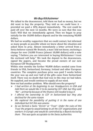 We Buy Kilchzimmer
We talked to the deaconesses, told them we had no money, but we
did want to buy the property. They told us we could have it –
provided we paid a 10% deposit immediately. The rest could be
paid off over the next 12 months. We were so sure that this was
God’s Will that we immediately agreed. Then we began to pray
initially for the 10,000 dollars deposit and for the remaining 90,000
dollars.
We had no wealthy supporters that we could contact, but informed
as many people as possible whom we knew about the situation and
asked them to pray. Almost immediately a letter arrived from a
Swiss believer named Mr Brutsch, a man I did not know, enclosing a
cheque for over 24,000 Francs (almost 10,000 dollars) with a note
saying, “I believe you are interested in buying Kilchzimmer I trust
the enclosed will help.” We took the deposit to the deaconesses,
signed the papers, and became the proud owners of our new
European CEF Headquarters.
Within nine months the further 90,000 dollars needed came from
friends in USA, Switzerland, Germany, Ireland and other European
countries. The complete purchase price was paid 5 weeks before
the year was up and over half of the gifts came from Switzerland
itself. There was no doubt that God was in this step we had taken.
He supplied, and would continue to supply all our need.
Now we had another problem. Who should own the property?
     I had written at the beginning to our Headquarters in USA and
     told them we would like it to be owned by CEF USA; but they said,
     “No” – primarily because of the finance still needed to buy it.
     I offered the ownership to CEF in Switzerland but they also
     declined for the same reason.
     We explored the possibility of putting it in the name of one
     individual but felt this was unwise.
     So we formed a Swiss “Verein” or “Trust”. Under the rules of this
     Trust the property would belong to all the CEF organizations and
     workers in Europe and would be controlled by a Board elected by
     them. This was quite acceptable to the Swiss authorities.

                                 98
 