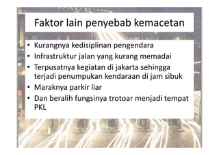 Faktor lain penyebab kemacetan
• Kurangnya kedisiplinan pengendara
• Infrastruktur jalan yang kurang memadai
• Terpusatnya kegiatan di jakarta sehingga
tteerrjjaaddii ppeennuummppuukkaann kkeennddaarraaaann ddii jjaamm ssiibbuukk
• Maraknya parkir liar
• Dan beralih fungsinya trotoar menjadi tempat
PKL