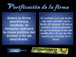 Sobre la firma electrónica recibida, el receptor aplicará la clave pública del emisor a fin de descifrarla. El resultado será una huella que debe coincidir con la huella del mensaje. Si esto se produce, existe la garantía de que el mensaje no ha sido modificado y de que ha sido emitido por el titular de la firma . Firma 