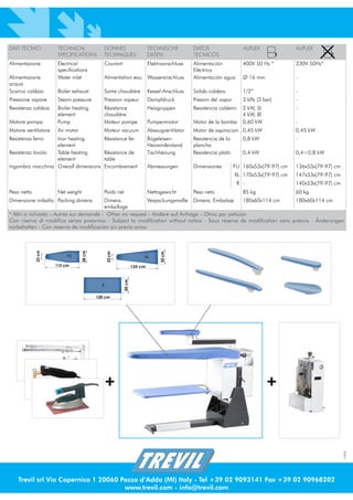 DATI TECNICI          TECHNICAL              DONNES                      TECHNISCHE         DATOS                  ALIFLEX             ALIFLEX
                      SPECIFICATIONS         TECHNIQUES                  DATEN              TECNICOS
Alimentazione         Electrical             Courant                     Elektroanschluss   Alimentación           400V 50 Hz *        230V 50Hz*
                      specifications                                                        Eléctrica
Alimentazione         Water inlet            Alimentation eau Wasseranschluss               Alimentación agua      Ø 16 mm             -
acqua
Scarico caldaia       Boiler exhaust         Sortie chaudiére            Kessel-Anschluss   Salida caldera         1/2”                -
Pressione vapore      Steam pressure         Pression vapeur             Dampfdruck         Presion del vapor      3 kPa (3 bar)       -
Resistenza caldaia    Boiler heating         Résistance                  Heizgruppen        Resistencia calderin   2 kW, 5l            -
                      element                chaudière                                                             4 kW, 8l
Motore pompa          Pump                   Moteur pompe                Pumpenmotor        Motor de la bomba      0,60 kW             -
Motore ventilatore    Air motor              Moteur vacuum               Absaugventilator   Motor de aspiracion 0,45 kW                0,45 kW
Resistenza ferro  Iron heating               Rèsistance fer              Bügeleisen-        Resistencia de la      0,8 kW              -
                  element                                                Heizwirderstand    plancha
Resistenza tavolo Table heating              Rèsistance de               Tischheizung       Resistencia platò      0,4 kW              0,4÷0,8 kW
                  element                    table
Ingombro macchina Overall dimensions         Encombrement                Abmessungen        Dimensiones         FU 160x53x(79-97) cm   136x53x(79-97) cm
                                                                                                                XL 170x53x(79-97) cm   147x53x(79-97) cm
                                                                                                                 R -                   140x53x(79-97) cm
Peso netto            Net weight             Poids net                   Nettogewicht       Peso neto              85 kg               60 kg
Dimensione imballo Packing dimens.        Dimens.          Verpackungsmaße Dimens. Embalaje         180x60x114 cm     180x60x114 cm
                                          emballage
* Altri a richiesta – Autres sur demande - Other on request – Andere auf Anfrage – Otros por petición
Con riserva di modifica senza preavviso - Subject to modification without notice - Sous réserve de modification sans préavis - Änderungen
vorbehalten - Con reserva de modificación sin previo aviso
             23 cm




                                  38 cm




                                                                              50 cm
                                                23 cm




                          FU                                         XL

                     112 cm                                     125 cm
                                                        50 cm




                                            R


                                          120 cm




                                             +                                                                                +
                                                                                                                                                           1009




                                                                                                  ®




    Trevil srl Via Copernico 1 20060 Pozzo d’Adda (MI) Italy - Tel +39 02 9093141 Fax +39 02 90968202
                                      www.trevil.com - info@trevil.com
 