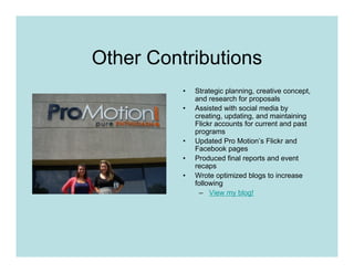 Other Contributions
          •   Strategic planning, creative concept,
              and research for proposals
          •   Assisted with social media by
              creating, updating, and maintaining
              Flickr accounts for current and past
              programs
          •   Updated Pro Motion’s Flickr and
              Facebook pages
          •   Produced final reports and event
              recaps
          •   Wrote optimized blogs to increase
              following
               – View my blog!
 