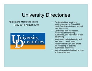 University Directories
•Sales and Marketing Intern   •   Participated in a week long
    –May 2010-August 2010         training program in Chapel Hill,
                                  North Carolina with teams from all
                                  over the country
                              •   Cold-called new businesses,
                                  reached out to renewing
                                  businesses, and networked to sell
                                  advertising
                              •   Made sales calls individually and
                                  as a team to reach goals
                              •   Received the Blue Collar award
                                  for contacting at least 150
                                  businesses each week
                              •   Met sales goals individually and as
                                  an internship class
 