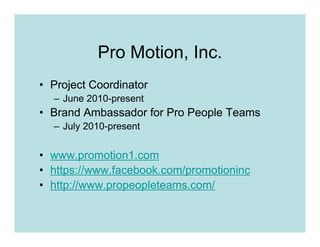 Pro Motion, Inc.
• Project Coordinator
  – June 2010-present
• Brand Ambassador for Pro People Teams
  – July 2010-present


• www.promotion1.com
• https://www.facebook.com/promotioninc
• http://www.propeopleteams.com/
 
