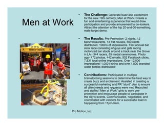 •   The Challenge: Generate buzz and excitement
                   for the new TBS comedy, Men at Work. Create a

Men at Work        fun and entertaining experience that would draw
                   participation and provide amusement to on-lookers.
                   Attract the attention of the hip 20-and-30-something,
                   male target demo.

               •   The Results: Pre-Promotion- 2 nights, 12
                   bars/restaurants, 14 frat houses, 500 cards
                   distributed, 1000’s of impressions. First annual bar
                   stool race consisting of guys and girls racing
                   motorized bar stools around a track near the Grove
                   in LA.- 344 racers, 85 medal ceremonies. Photo
                   opp- 472 photos, 442 emails, 502 Facebook clicks,
                   7,831 total online impressions. Over 12,000
                   impressions! 1,000 t-shirts and over 1,800 branded
                   water bottles distributed!

               •   Contributions: Participated in multiple
                   brainstorming sessions to determine the best way to
                   create buzz and excitement. Assisted in creating a
                   successful marketing and PR “stunt” plan to ensure
                   all client needs and requests were met. Recruited
                   and staffed “Men at Work” girls to work pre-
                   promotion and encourage people to participate in
                   the day’s events. Communicated, negotiated, and
                   coordinated with vendors for a successful load in
                   happening from 11pm-5am.

          Pro Motion, Inc.
 