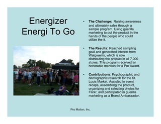 Energizer           •   The Challenge: Raising awareness
                         and ultimately sales through a

Energi To Go             sample program. Using guerilla
                         marketing to put the product in the
                         hands of the people who could
                         utilize the it.

                     •   The Results: Reached sampling
                         goal and generated interest from
                         Walgreen's, which is now
                         distributing the product in all 7,000
                         stores. This program received an
                         honorable mention for a Pro Award.

                     •   Contributions: Psychographic and
                         demographic research for the St.
                         Louis Market. Assisted in event
                         recaps, assembling the product,
                         organizing and selecting photos for
                         Flickr, and participated in guerilla
                         marketing as a Brand Ambassador.



           Pro Motion, Inc.
 