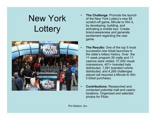 •   The Challenge: Promote the launch
New York                 of the New York Lottery’s new $5
                         scratch-off game, Minute to Win it,
                         by developing, building, and
 Lottery                 activating a mobile tour. Create
                         brand-awareness and generate
                         excitement regarding the new
                         game.

                     •   The Results: One of the top 5 most
                         successful new ticket launches in
                         the state’s lottery history. Over the
                         11 week program 26 malls and 11
                         casinos were visited. 37,000 visual
                         impressions, 401+ branded hats
                         distributed, 1,091 branded t-shirts
                         distributed, and 4,269 challenges
                         played (all required a Minute to Win
                         it ticket purchase).

                     •   Contributions: Researched and
                         contacted potential mall and casino
                         locations. Organized and selected
                         photos for Flickr.

           Pro Motion, Inc.
 