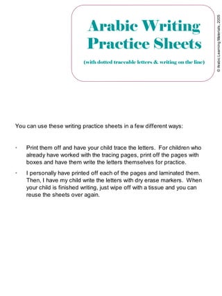 ©ArabicLearningMaterials,2005
Arabic Writing
Practice Sheets
(with dotted traceable letters & writing on the line)
You can use these writing practice sheets in a few different ways:
➢
Print them off and have your child trace the letters. For children who
already have worked with the tracing pages, print off the pages with
boxes and have them write the letters themselves for practice.
➢
I personally have printed off each of the pages and laminated them.
Then, I have my child write the letters with dry erase markers. When
your child is finished writing, just wipe off with a tissue and you can
reuse the sheets over again.
 