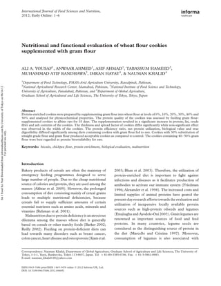 Nutritional and functional evaluation of wheat ﬂour cookies
supplemented with gram ﬂour
ALI A. YOUSAF1
, ANWAAR AHMED1
, ASIF AHMAD1
, TABASSUM HAMEED2
,
MUHAMMAD ATIF RANDHAWA3
, IMRAN HAYAT1
, & NAUMAN KHALID4
1
Department of Food Technology, PMAS-Arid Agriculture University, Rawalpindi, Pakistan,
2
National Agricultural Research Center, Islamabad, Pakistan, 3
National Institute of Food Science and Technology,
University of Agriculture, Faisalabad, Pakistan, and 4
Department of Global Agriculture,
Graduate School of Agricultural and Life Sciences, The University of Tokyo, Tokyo, Japan
Abstract
Protein-enriched cookies were prepared by supplementing gram ﬂour into wheat ﬂour at levels of 0%, 10%, 20%, 30%, 40% and
50% and analysed for physicochemical properties. The protein quality of the cookies was assessed by feeding gram ﬂour-
supplemented cookies to albino rats for 10 days. The supplementation resulted in a signiﬁcant increase in protein, fat, crude
ﬁbre and ash contents of the cookies. The thickness and spread factor of cookies differ signiﬁcantly while non-signiﬁcant effect
was observed in the width of the cookies. The protein efﬁciency ratio, net protein utilization, biological value and true
digestibility differed signiﬁcantly among diets containing cookies with gram ﬂour fed to rats. Cookies with 30% substitution of
straight grade ﬂour and gram ﬂour produced acceptable cookies as compared to control. The cookies containing 40–50% gram
ﬂour were best regarded as protein bioavailability for rats.
Keywords: biscuits, chickpea ﬂour, protein enrichment, biological evaluation, malnutrition
Introduction
Bakery products of cereals are often the mainstay of
emergency feeding programmes designed to serve
large number of people. Due to the cheap nutritional
source of calories and protein, they are used among the
masses (Akhtar et al. 2009). However, the prolonged
consumption of diet consisting mainly of cereal grains
leads to multiple nutritional deﬁciencies, because
cereals fail to supply sufﬁcient amounts of certain
essential nutrients such as amino acids, minerals and
vitamins (Rehman et al. 2001).
Malnutrition due to protein deﬁciency is an atrocious
dilemma among the masses whose diet is generally
based on cereals or other starchy foods (Barker 2002;
Reilly 2002). Feeding on protein-deﬁcient diets can
lead towards many disorders such as breast cancer,
coloncancer,heartdiseaseandosteoporosis(Alametal.
2003; Bhan et al. 2003). Therefore, the utilization of
protein-enriched diet is important to ﬁght against
infections and diseases as it facilitates production of
antibodies to activate our immune system (Friedman
1996; Alexander et al. 1998). The increased costs and
limited supplies of animal proteins have geared the
present-day research efforts towards the evaluation and
utilization of inexpensive locally available protein
sources such as high-protein oilseeds and legumes
(Enujiugha and Ayodele-Oni 2003). Grain legumes are
renowned as important sources of food and feed
proteins. In many countries, legume seeds are
considered as the distinguishing source of protein in
the diet (Marcello and Cristina 1997). Moreover,
consumption of legumes is also associated with
ISSN 0963-7486 print/ISSN 1465-3478 online q 2012 Informa UK, Ltd.
DOI: 10.3109/09637486.2012.694851
Correspondence: Nauman Khalid, Department of Global Agriculture, Graduate School of Agriculture and Life Sciences, The University of
Tokyo, 1-1-1, Yayoi, Bunkyo-ku, Tokyo 113-8657, Japan. Tel: þ 81-80-3385-0786. Fax: þ 81-3-5841-8883.
E-mail: nauman_khalid120@yahoo.com
International Journal of Food Sciences and Nutrition,
2012; Early Online: 1–6
IntJFoodSciNutrDownloadedfrominformahealthcare.combyUniversityofTokyoon06/16/12
Forpersonaluseonly.
 
