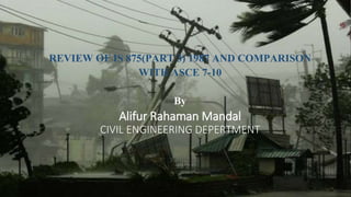 REVIEW OF IS 875(PART 3) 1987 AND COMPARISON
WITH ASCE 7-10
By
Alifur Rahaman Mandal
CIVIL ENGINEERING DEPERTMENT
 