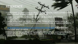 REFERENCE:
• IS 875(PART 3) 1987-CODE OF PRACTICE FOR DESIGN LOADS (OTHER THAN
EARTHQUAKE )FOR BUILDING AND STRUCTURE
• ASCE 7-10 MENIMUM DESIGN LOADS FOR BUILDING AND OTHER
STRUCTURE
• BASIC WIND MAP OF INDIA WITH LONG TERM HOURLY WIND DATA ,N.
LAKSHMANAN,S. GOMATHINAYAGAM,P.HARIKRISHNA,A. ABRAHAM AND S.
CHITRA GANAPATHI
• www.hpsdma.nic.in/ResourceList/Maps/WindIndia.pdf FOR WIND AND
CYCLONE MAP OF INDIA
• Micro-zoned Design Maps of Topographic Wind Effects and Exposure in the
State of Hawaii Building Code, Gary Chock, S.E. Martin & Chock, Inc.
Honolulu, Hawaii
 