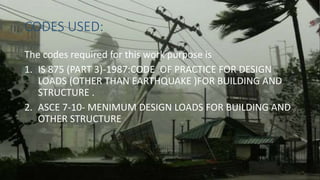 CODES USED:
The codes required for this work purpose is
1. IS 875 (PART 3)-1987:CODE OF PRACTICE FOR DESIGN
LOADS (OTHER THAN EARTHQUAKE )FOR BUILDING AND
STRUCTURE .
2. ASCE 7-10- MENIMUM DESIGN LOADS FOR BUILDING AND
OTHER STRUCTURE
 