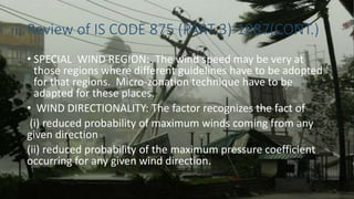 Review of IS CODE 875 (PART 3)-1987(CONT.)
• SPECIAL WIND REGION:. The wind speed may be very at
those regions where different guidelines have to be adopted
for that regions. Micro-zonation technique have to be
adapted for these places.
• WIND DIRECTIONALITY: The factor recognizes the fact of
(i) reduced probability of maximum winds coming from any
given direction
(ii) reduced probability of the maximum pressure coefficient
occurring for any given wind direction.
 