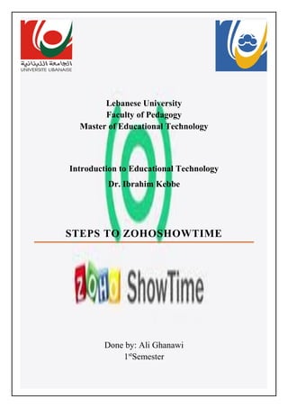 Lebanese University
Faculty of Pedagogy
Master of Educational Technology
Introduction to Educational Technology
Dr. Ibrahim Kebbe
STEPS TO ZOHOSHOWTIME
Done by: Ali Ghanawi
1st
Semester
 