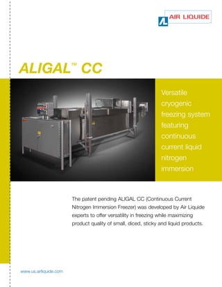 ALIGAL CC
                        TM




                                                                  Versatile
                                                                  cryogenic
                                                                  freezing system
                                                                  featuring
                                                                  continuous
                                                                  current liquid
                                                                  nitrogen
                                                                  immersion



                        The patent pending ALIGAL CC (Continuous Current
                        Nitrogen Immersion Freezer) was developed by Air Liquide
                        experts to offer versatility in freezing while maximizing
                        product quality of small, diced, sticky and liquid products.




www.us.airliquide.com
 
