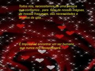 Todos nós, necessitamos de uma pessoa
que confiamos , para falar de nossas mágoas,
de nossas fraquezas, das necessidades e
anseios da vida...
É impossível encontrar um ser humano
que nunca nos decepcionará...
 