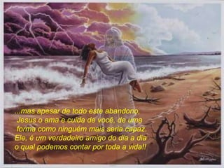...mas apesar de todo este abandono,
Jesus o ama e cuida de você, de uma
forma como ninguém mais seria capaz.
Ele, é um verdadeiro amigo do dia a dia
o qual podemos contar por toda a vida!!
 