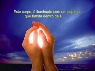 Este corpo, é iluminado com um espírito
que habita dentro dele...
 