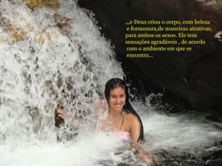 ,,,e Deus criou o corpo, com beleza
e formosura,de maneiras atrativas,
para ambos os sexos. Ele tem
sensações agradáveis , de acordo
com o ambiente em que se
encontra...
 