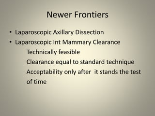 Newer Frontiers
• Laparoscopic Axillary Dissection
• Laparoscopic Int Mammary Clearance
Technically feasible
Clearance equal to standard technique
Acceptability only after it stands the test
of time
 