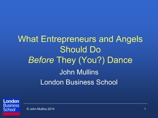 © John Mullins 2014 
What Entrepreneurs and Angels Should Do Before They (You?) Dance 
John Mullins 
London Business School 
1  