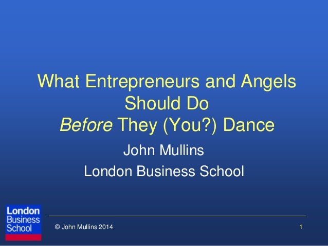 © John Mullins 2014 
What Entrepreneurs and Angels Should Do Before They (You?) Dance 
John Mullins 
London Business Schoo...