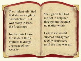 The student admitted
that she was slightly
overwhelmed, but
was ready to learn
the final steps.
For the quiz I gave
the student thirty
minutes to design
one page of her
website.
She sighed, but told
me not to help her
throughout the quiz
no matter what!
I knew she would
succeed and agreed
to only keep score
until the time was up.
 