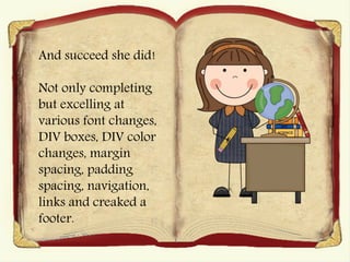 And succeed she did!
Not only completing
but excelling at
various font changes,
DIV boxes, DIV color
changes, margin
spacing, padding
spacing, navigation,
links and creaked a
footer.
 