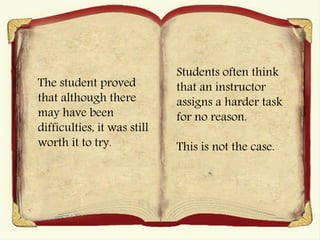 The student proved
that although there
may have been
difficulties, it was still
worth it to try.
Students often think
that an instructor
assigns a harder task
for no reason.
This is not the case.
 