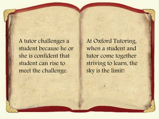A tutor challenges a
student because he or
she is confident that
student can rise to
meet the challenge.
At Oxford Tutoring,
when a student and
tutor come together
striving to learn, the
sky is the limit!
 