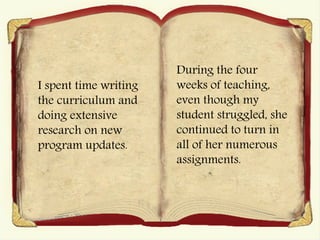 I spent time writing
the curriculum and
doing extensive
research on new
program updates.
During the four
weeks of teaching,
even though my
student struggled, she
continued to turn in
all of her numerous
assignments.
 