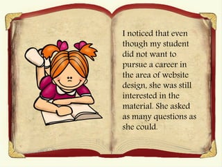 I noticed that even
though my student
did not want to
pursue a career in
the area of website
design, she was still
interested in the
material. She asked
as many questions as
she could.
 