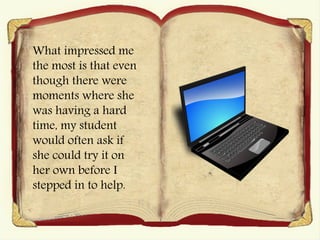 What impressed me
the most is that even
though there were
moments where she
was having a hard
time, my student
would often ask if
she could try it on
her own before I
stepped in to help.
 
