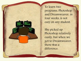 To learn two
programs, Photoshop
and Dreamweaver, in
four weeks, is not
easy on any student.
She picked up
Photoshop relatively
easily, but when we
got to Dreamweaver,
there was a
difference.
 