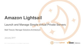 © 2017, Amazon Web Services, Inc. or its Affiliates. All rights reserved.
Matt Trescot, Manager Solutions Architecture
January 2017
Amazon Lightsail
Launch and Manage Simple Virtual Private Servers
 