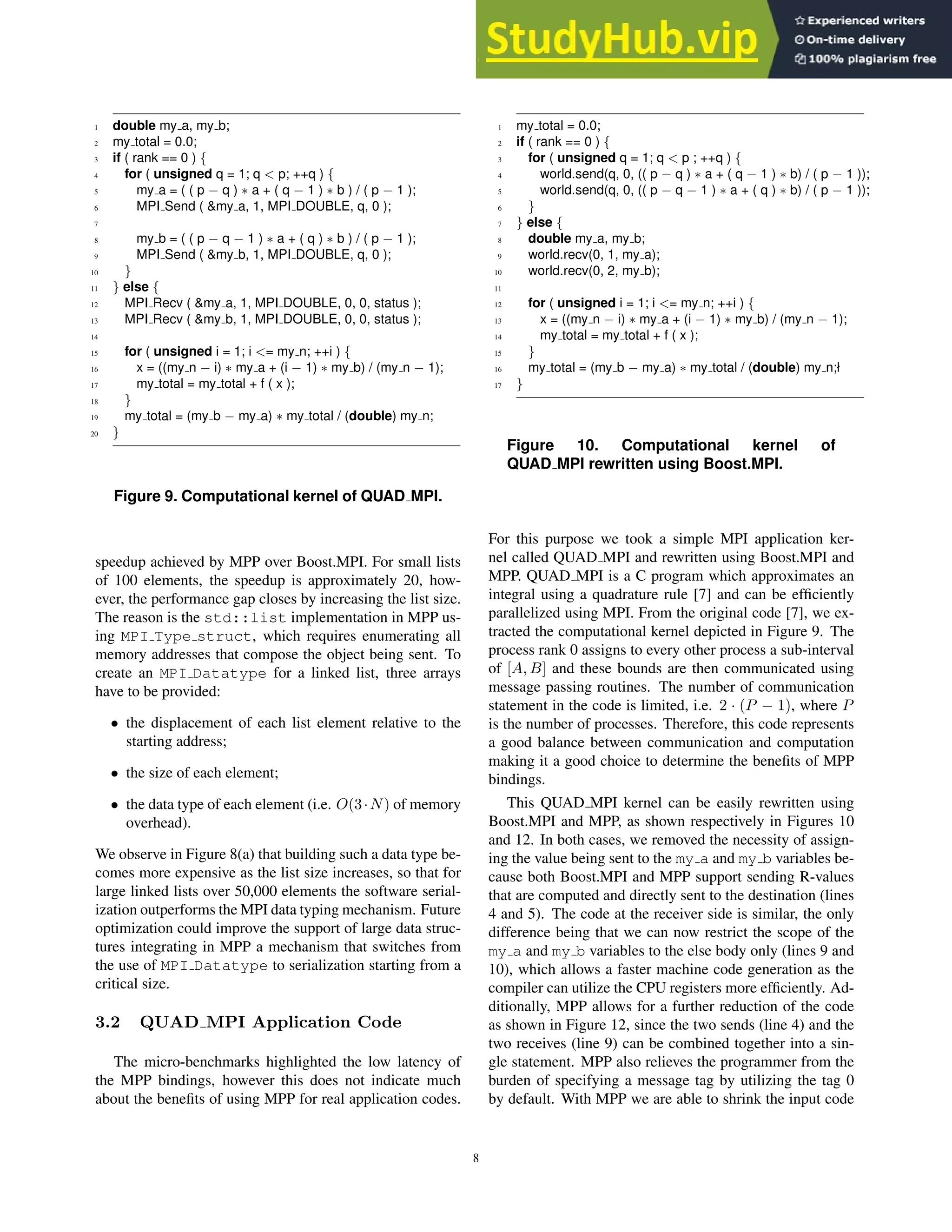 1 double my a, my b;
2 my total = 0.0;
3 if ( rank == 0 ) {
4 for ( unsigned q = 1; q  p; ++q ) {
5 my a = ( ( p − q ) ∗ a + ( q − 1 ) ∗ b ) / ( p − 1 );
6 MPI Send ( my a, 1, MPI DOUBLE, q, 0 );
7
8 my b = ( ( p − q − 1 ) ∗ a + ( q ) ∗ b ) / ( p − 1 );
9 MPI Send ( my b, 1, MPI DOUBLE, q, 0 );
10 }
11 } else {
12 MPI Recv ( my a, 1, MPI DOUBLE, 0, 0, status );
13 MPI Recv ( my b, 1, MPI DOUBLE, 0, 0, status );
14
15 for ( unsigned i = 1; i = my n; ++i ) {
16 x = ((my n − i) ∗ my a + (i − 1) ∗ my b) / (my n − 1);
17 my total = my total + f ( x );
18 }
19 my total = (my b − my a) ∗ my total / (double) my n;
20 }
Figure 9. Computational kernel of QUAD MPI.
speedup achieved by MPP over Boost.MPI. For small lists
of 100 elements, the speedup is approximately 20, how-
ever, the performance gap closes by increasing the list size.
The reason is the std::list implementation in MPP us-
ing MPI Type struct, which requires enumerating all
memory addresses that compose the object being sent. To
create an MPI Datatype for a linked list, three arrays
have to be provided:
• the displacement of each list element relative to the
starting address;
• the size of each element;
• the data type of each element (i.e. O(3·N) of memory
overhead).
We observe in Figure 8(a) that building such a data type be-
comes more expensive as the list size increases, so that for
large linked lists over 50,000 elements the software serial-
ization outperforms the MPI data typing mechanism. Future
optimization could improve the support of large data struc-
tures integrating in MPP a mechanism that switches from
the use of MPI Datatype to serialization starting from a
critical size.
3.2 QUAD MPI Application Code
The micro-benchmarks highlighted the low latency of
the MPP bindings, however this does not indicate much
about the beneﬁts of using MPP for real application codes.
1 my total = 0.0;
2 if ( rank == 0 ) {
3 for ( unsigned q = 1; q  p ; ++q ) {
4 world.send(q, 0, (( p − q ) ∗ a + ( q − 1 ) ∗ b) / ( p − 1 ));
5 world.send(q, 0, (( p − q − 1 ) ∗ a + ( q ) ∗ b) / ( p − 1 ));
6 }
7 } else {
8 double my a, my b;
9 world.recv(0, 1, my a);
10 world.recv(0, 2, my b);
11
12 for ( unsigned i = 1; i = my n; ++i ) {
13 x = ((my n − i) ∗ my a + (i − 1) ∗ my b) / (my n − 1);
14 my total = my total + f ( x );
15 }
16 my total = (my b − my a) ∗ my total / (double) my n;ł
17 }
Figure 10. Computational kernel of
QUAD MPI rewritten using Boost.MPI.
For this purpose we took a simple MPI application ker-
nel called QUAD MPI and rewritten using Boost.MPI and
MPP. QUAD MPI is a C program which approximates an
integral using a quadrature rule [7] and can be efﬁciently
parallelized using MPI. From the original code [7], we ex-
tracted the computational kernel depicted in Figure 9. The
process rank 0 assigns to every other process a sub-interval
of [A, B] and these bounds are then communicated using
message passing routines. The number of communication
statement in the code is limited, i.e. 2 · (P − 1), where P
is the number of processes. Therefore, this code represents
a good balance between communication and computation
making it a good choice to determine the beneﬁts of MPP
bindings.
This QUAD MPI kernel can be easily rewritten using
Boost.MPI and MPP, as shown respectively in Figures 10
and 12. In both cases, we removed the necessity of assign-
ing the value being sent to the my a and my b variables be-
cause both Boost.MPI and MPP support sending R-values
that are computed and directly sent to the destination (lines
4 and 5). The code at the receiver side is similar, the only
difference being that we can now restrict the scope of the
my a and my b variables to the else body only (lines 9 and
10), which allows a faster machine code generation as the
compiler can utilize the CPU registers more efﬁciently. Ad-
ditionally, MPP allows for a further reduction of the code
as shown in Figure 12, since the two sends (line 4) and the
two receives (line 9) can be combined together into a sin-
gle statement. MPP also relieves the programmer from the
burden of specifying a message tag by utilizing the tag 0
by default. With MPP we are able to shrink the input code
8
 