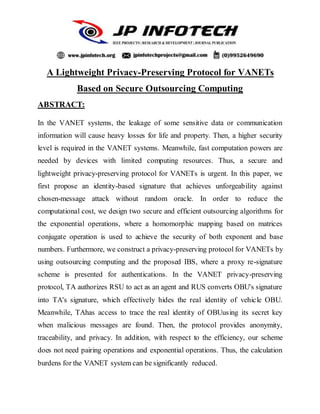 A Lightweight Privacy-Preserving Protocol for VANETs
Based on Secure Outsourcing Computing
ABSTRACT:
In the VANET systems, the leakage of some sensitive data or communication
information will cause heavy losses for life and property. Then, a higher security
level is required in the VANET systems. Meanwhile, fast computation powers are
needed by devices with limited computing resources. Thus, a secure and
lightweight privacy-preserving protocol for VANETs is urgent. In this paper, we
first propose an identity-based signature that achieves unforgeability against
chosen-message attack without random oracle. In order to reduce the
computational cost, we design two secure and efficient outsourcing algorithms for
the exponential operations, where a homomorphic mapping based on matrices
conjugate operation is used to achieve the security of both exponent and base
numbers. Furthermore, we construct a privacy-preserving protocol for VANETs by
using outsourcing computing and the proposed IBS, where a proxy re-signature
scheme is presented for authentications. In the VANET privacy-preserving
protocol, TA authorizes RSU to act as an agent and RUS converts OBU's signature
into TA's signature, which effectively hides the real identity of vehicle OBU.
Meanwhile, TAhas access to trace the real identity of OBUusing its secret key
when malicious messages are found. Then, the protocol provides anonymity,
traceability, and privacy. In addition, with respect to the efficiency, our scheme
does not need pairing operations and exponential operations. Thus, the calculation
burdens for the VANET system can be significantly reduced.
 