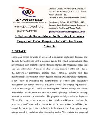 A Lightweight Secure Scheme for Detecting Provenance
Forgery and Packet Drop Attacks in Wireless Sensor
Networks
ABSTRACT:
Large-scale sensor networks are deployed in numerous application domains, and
the data they collect are used in decision making for critical infrastructures. Data
are streamed from multiple sources through intermediate processing nodes that
aggregate information. A malicious adversary may introduce additional nodes in
the network or compromise existing ones. Therefore, assuring high data
trustworthiness is crucial for correct decision-making. Data provenance represents
a key factor in evaluating the trustworthiness of sensor data. Provenance
management for sensor networks introduces several challenging requirements,
such as low energy and bandwidth consumption, efficient storage and secure
transmission. In this paper, we propose a novel lightweight scheme to securely
transmit provenance for sensor data. The proposed technique relies on in-packet
Bloom filters to encode provenance. We introduce efficient mechanisms for
provenance verification and reconstruction at the base station. In addition, we
extend the secure provenance scheme with functionality to detect packet drop
attacks staged by malicious data forwarding nodes. We evaluate the proposed
 