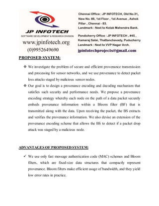 PROPOSED SYSTEM:
 We investigate the problem of secure and efficient provenance transmission
and processing for sensor networks, and we use provenance to detect packet
loss attacks staged by malicious sensor nodes.
 Our goal is to design a provenance encoding and decoding mechanism that
satisfies such security and performance needs. We propose a provenance
encoding strategy whereby each node on the path of a data packet securely
embeds provenance information within a Bloom filter (BF) that is
transmitted along with the data. Upon receiving the packet, the BS extracts
and verifies the provenance information. We also devise an extension of the
provenance encoding scheme that allows the BS to detect if a packet drop
attack was staged by a malicious node.
ADVANTAGES OF PROPOSED SYSTEM:
 We use only fast message authentication code (MAC) schemes and Bloom
filters, which are fixed-size data structures that compactly represent
provenance. Bloom filters make efficient usage of bandwidth, and they yield
low error rates in practice.
 