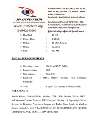  Hard Disk : 40 GB.
 Floppy Drive : 1.44 Mb.
 Monitor : 15 VGA Colour.
 Mouse : Logitech.
 Ram : 512 Mb.
SOFTWARE REQUIREMENTS:
 Operating system : Windows XP/7/LINUX.
 Implementation : NS2
 NS2 Version : NS2.2.28
 Front End : OTCL (Object Oriented Tool Command
Language)
 Tool : Cygwin (To simulate in Windows OS)
REFERENCE:
Salmin Sultana, Gabriel Ghinita, Member, IEEE , Elisa Bertino, Fellow, IEEE ,
and Mohamed Shehab, Member, IEEE Computer Society, “A Lightweight Secure
Scheme for Detecting Provenance Forgery and Packet Drop Attacks in Wireless
Sensor Networks”, IEEE TRANSACTIONS ON DEPENDABLE AND SECURE
COMPUTING, VOL. 12, NO. 3, MAY/JUNE 2015.
 